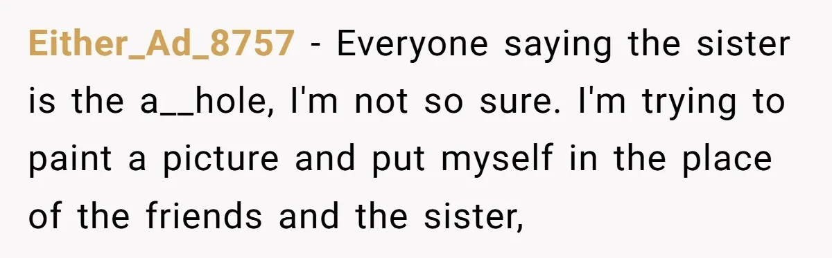 Either_Ad_8757 − Everyone saying the sister is the a__hole, I'm not so sure. I'm trying to paint a picture and put myself in the place of the friends and the...