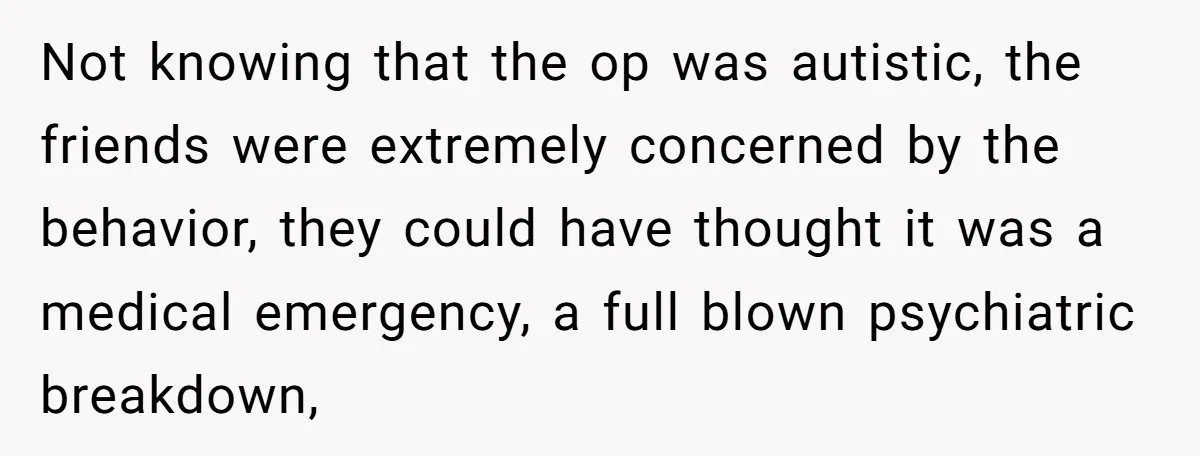 Not knowing that the op was autistic, the friends were extremely concerned by the behavior, they could have thought it was a medical emergency, a full blown psychiatric breakdown,