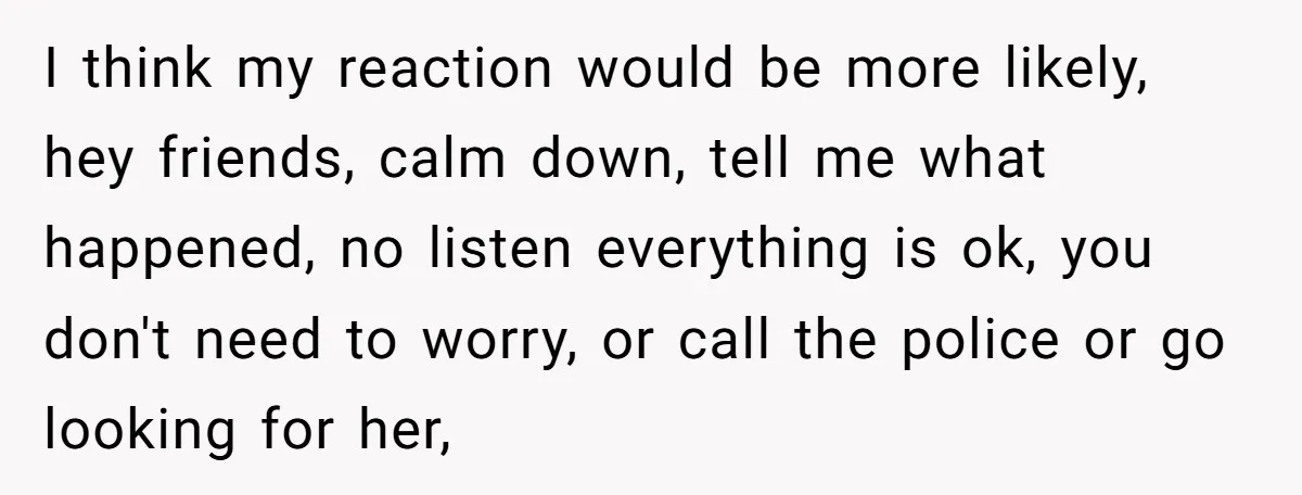 I think my reaction would be more likely, hey friends, calm down, tell me what happened, no listen everything is ok, you don't need to worry, or call the police...