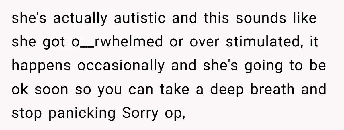 she's actually autistic and this sounds like she got o__rwhelmed or over stimulated, it happens occasionally and she's going to be ok soon so you can take a deep breath...