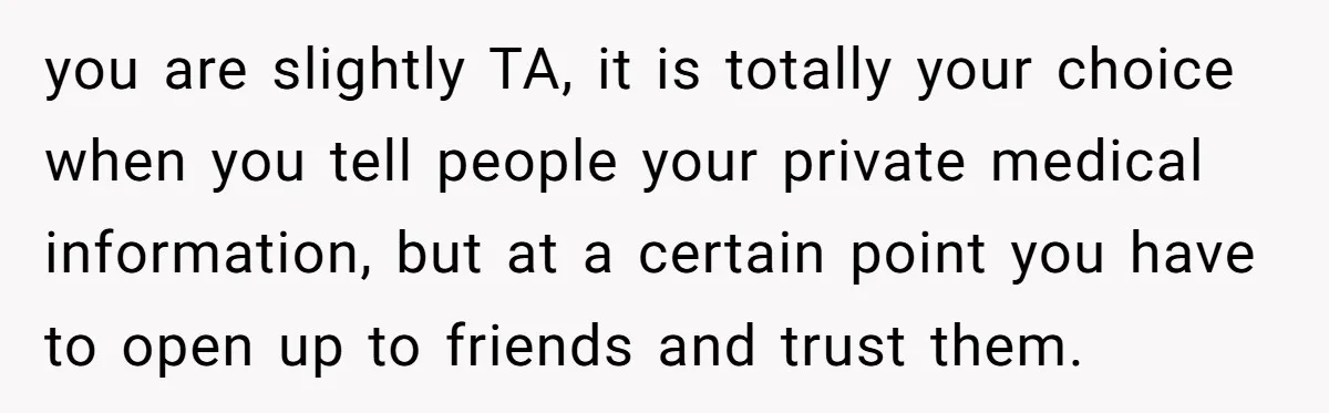you are slightly TA, it is totally your choice when you tell people your private medical information, but at a certain point you have to open up to friends and...