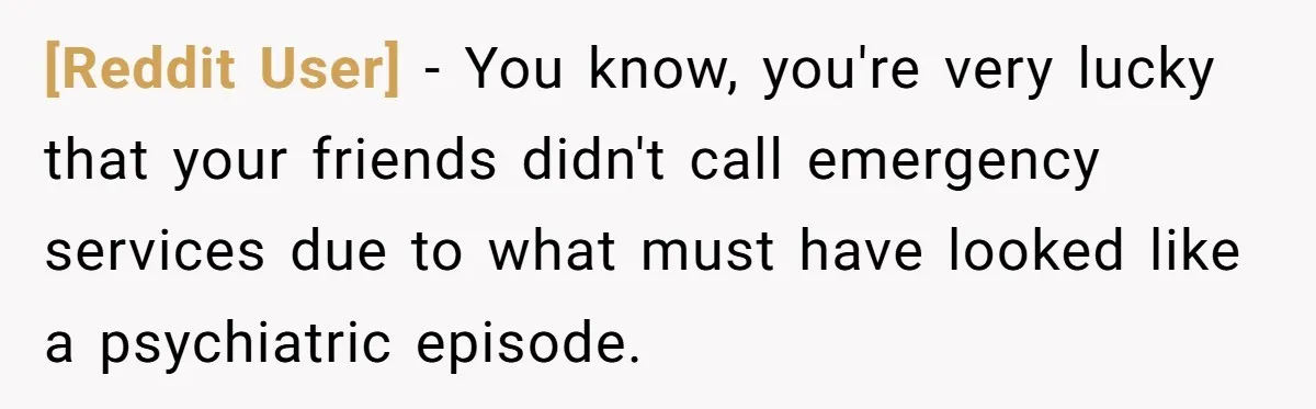 [Reddit User] − You know, you're very lucky that your friends didn't call emergency services due to what must have looked like a psychiatric episode.