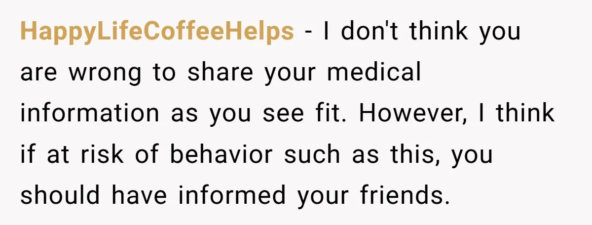 HappyLifeCoffeeHelps − I don't think you are wrong to share your medical information as you see fit. However, I think if at risk of behavior such as this, you should...