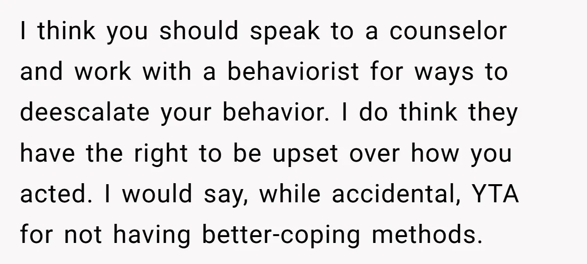 I think you should speak to a counselor and work with a behaviorist for ways to deescalate your behavior. I do think they have the right to be upset over...