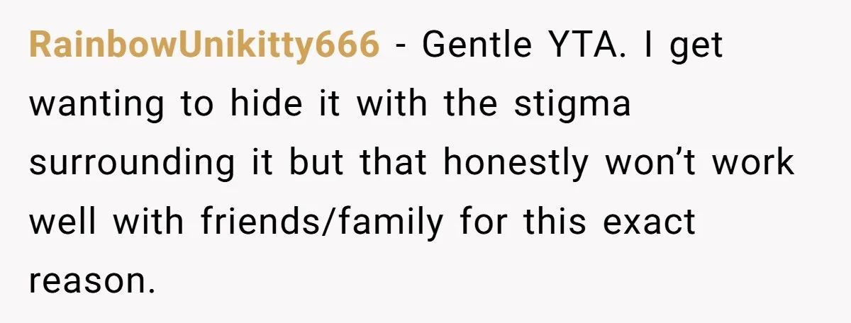 RainbowUnikitty666 − Gentle YTA. I get wanting to hide it with the stigma surrounding it but that honestly won’t work well with friends/family for this exact reason.