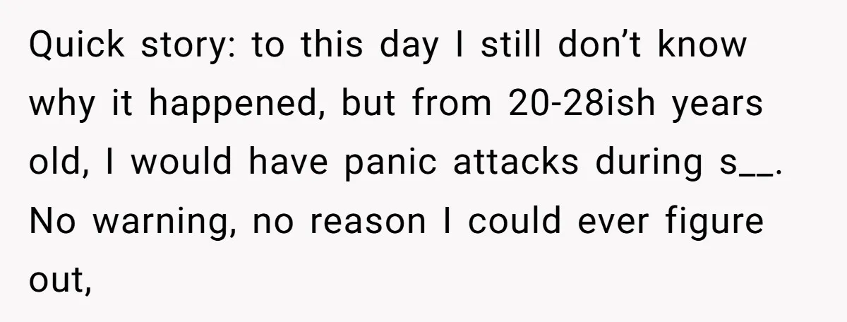 Quick story: to this day I still don’t know why it happened, but from 20-28ish years old, I would have panic attacks during s__. No warning, no reason I could...