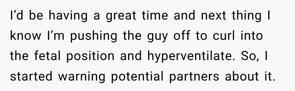 I’d be having a great time and next thing I know I’m pushing the guy off to curl into the fetal position and hyperventilate. So, I started warning potential partners...