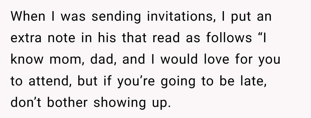 When I was sending invitations, I put an extra note in his that read as follows “I know mom, dad, and I would love for you to attend, but if...