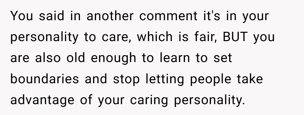 You said in another comment it's in your personality to care, which is fair, BUT you are also old enough to learn to set boundaries and stop letting people take...