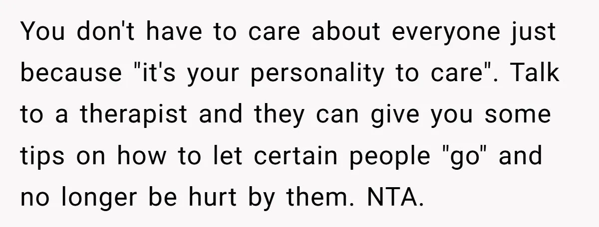 You don't have to care about everyone just because "it's your personality to care". Talk to a therapist and they can give you some tips on how to let certain...