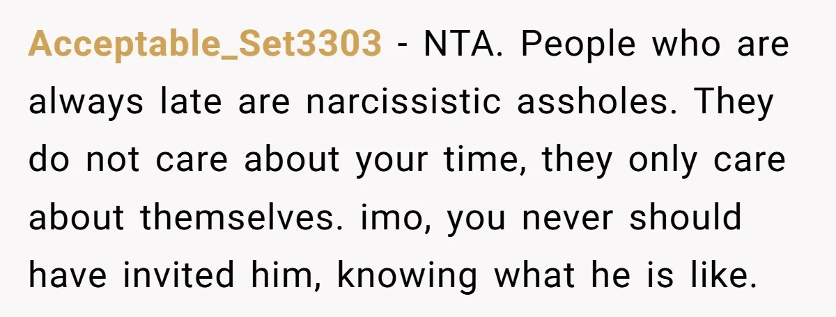 Acceptable_Set3303 − NTA. People who are always late are narcissistic assholes. They do not care about your time, they only care about themselves. imo, you never should have invited him,...