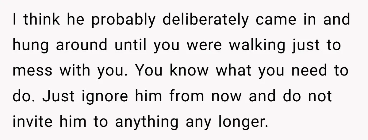I think he probably deliberately came in and hung around until you were walking just to mess with you. You know what you need to do. Just ignore him from...