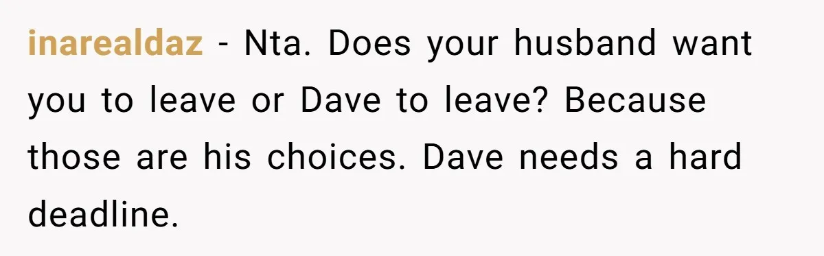 inarealdaz − Nta. Does your husband want you to leave or Dave to leave? Because those are his choices. Dave needs a hard deadline.
