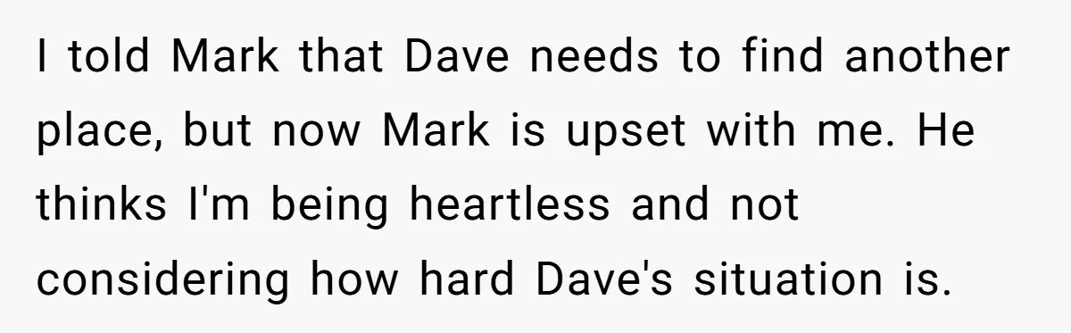 I told Mark that Dave needs to find another place, but now Mark is upset with me. He thinks I'm being heartless and not considering how hard Dave's situation is.