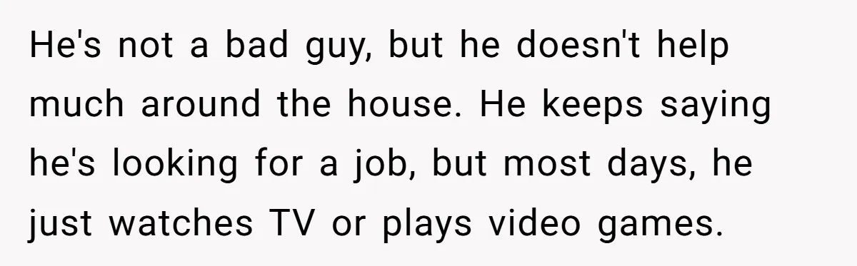 He's not a bad guy, but he doesn't help much around the house. He keeps saying he's looking for a job, but most days, he just watches TV or plays...