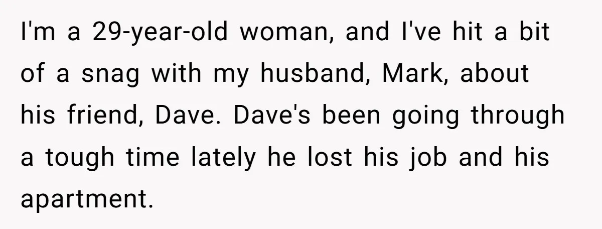 I'm a 29-year-old woman, and I've hit a bit of a snag with my husband, Mark, about his friend, Dave. Dave's been going through a tough time lately he lost...
