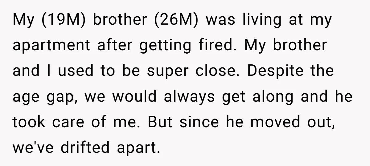 My (19M) brother (26M) was living at my apartment after getting fired. My brother and I used to be super close. Despite the age gap, we would always get along...