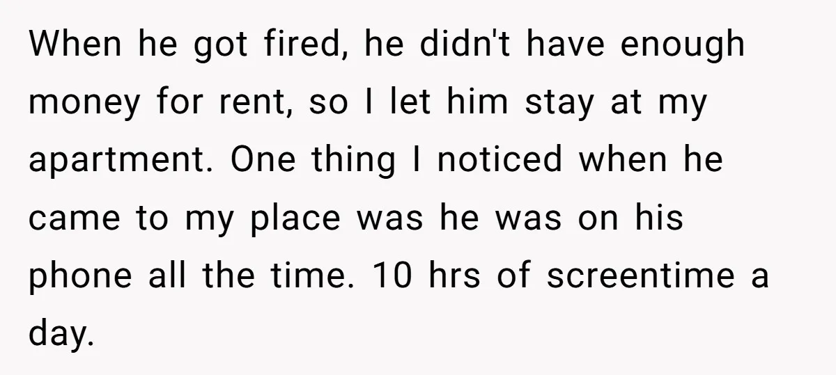 When he got fired, he didn't have enough money for rent, so I let him stay at my apartment. One thing I noticed when he came to my place was...
