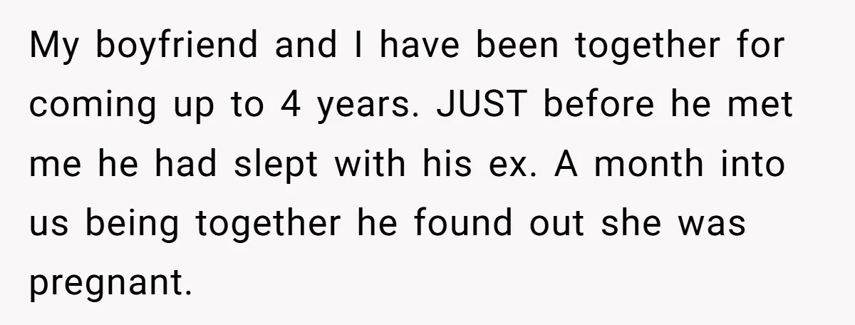 My boyfriend and I have been together for coming up to 4 years. JUST before he met me he had slept with his ex. A month into us being together...