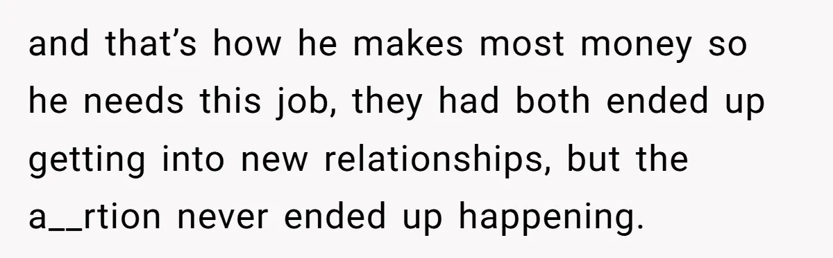and that’s how he makes most money so he needs this job, they had both ended up getting into new relationships, but the a__rtion never ended up happening.
