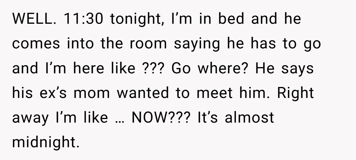 WELL. 11:30 tonight, I’m in bed and he comes into the room saying he has to go and I’m here like ??? Go where? He says his ex’s mom wanted...