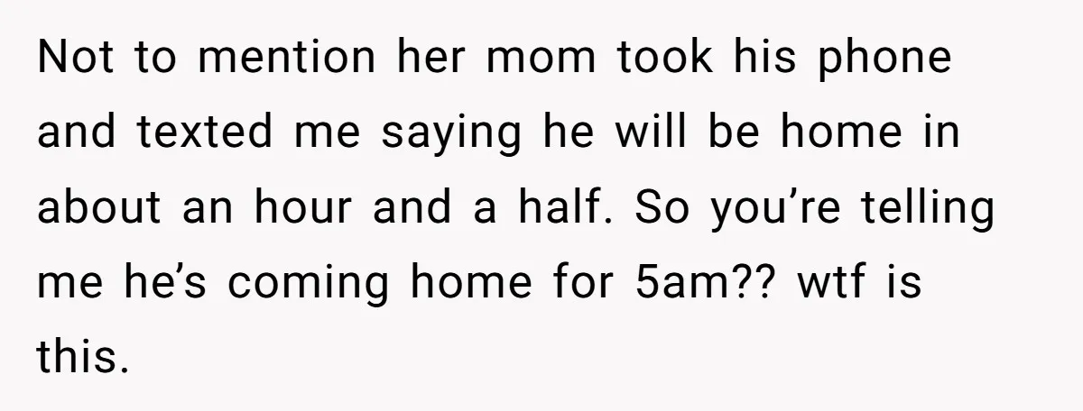 Not to mention her mom took his phone and texted me saying he will be home in about an hour and a half. So you’re telling me he’s coming home...
