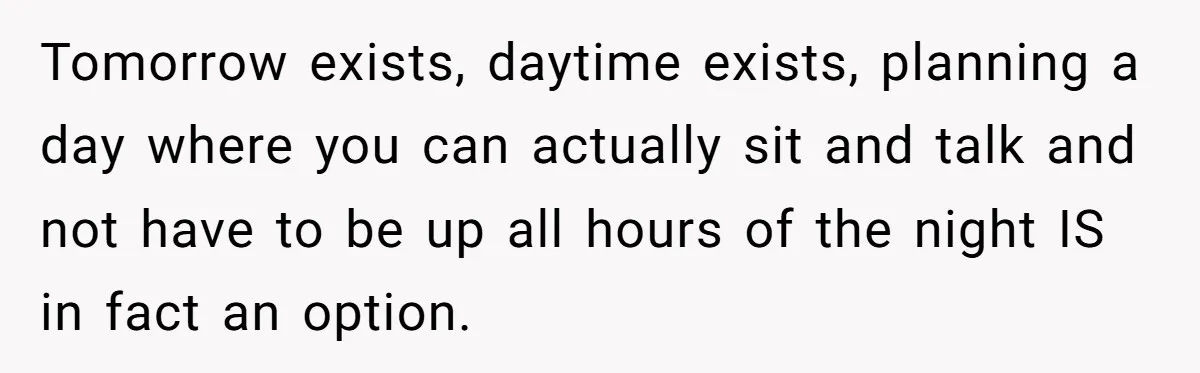 Tomorrow exists, daytime exists, planning a day where you can actually sit and talk and not have to be up all hours of the night IS in fact an option.