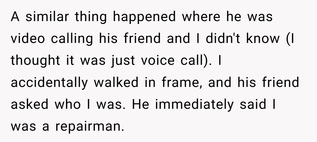 A similar thing happened where he was video calling his friend and I didn't know (I thought it was just voice call). I accidentally walked in frame, and his friend...