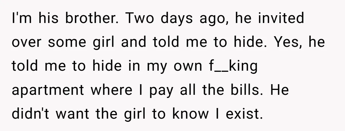 I'm his brother. Two days ago, he invited over some girl and told me to hide. Yes, he told me to hide in my own f__king apartment where I pay...