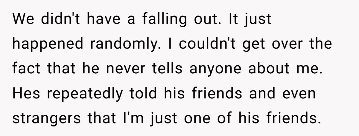 We didn't have a falling out. It just happened randomly. I couldn't get over the fact that he never tells anyone about me. Hes repeatedly told his friends and even...