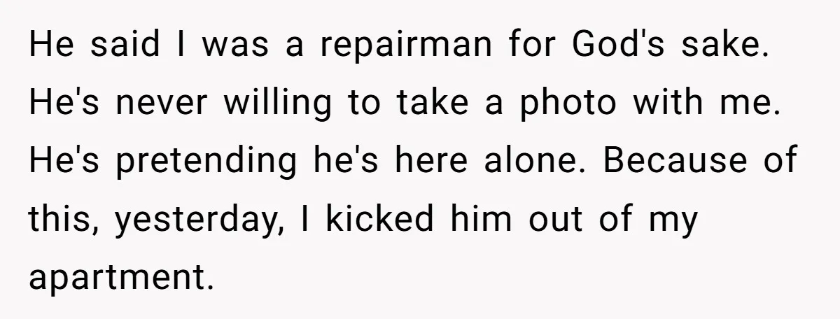 He said I was a repairman for God's sake. He's never willing to take a photo with me. He's pretending he's here alone. Because of this, yesterday, I kicked him...