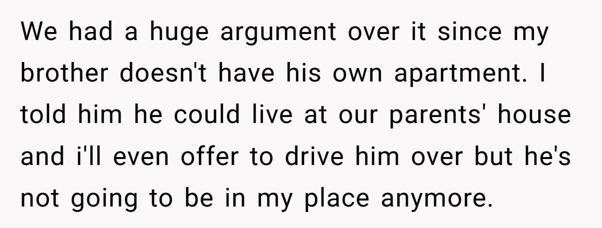 We had a huge argument over it since my brother doesn't have his own apartment. I told him he could live at our parents' house and i'll even offer to...