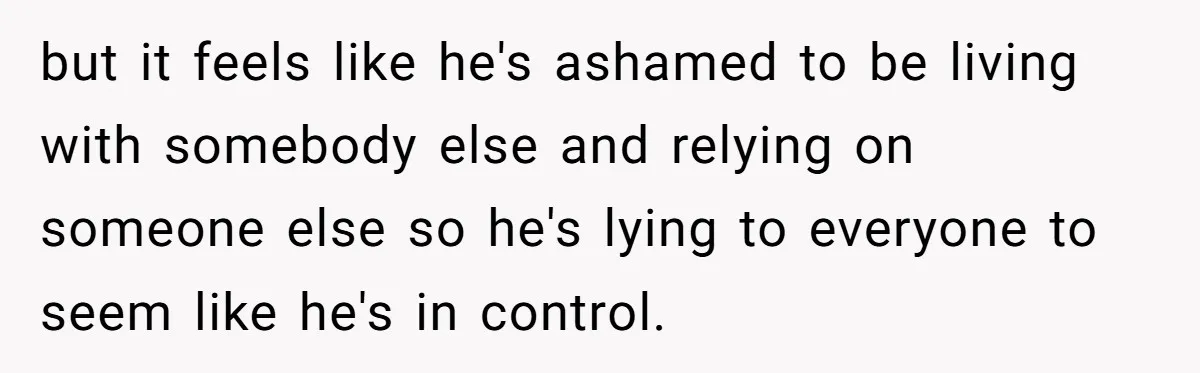 but it feels like he's ashamed to be living with somebody else and relying on someone else so he's lying to everyone to seem like he's in control.