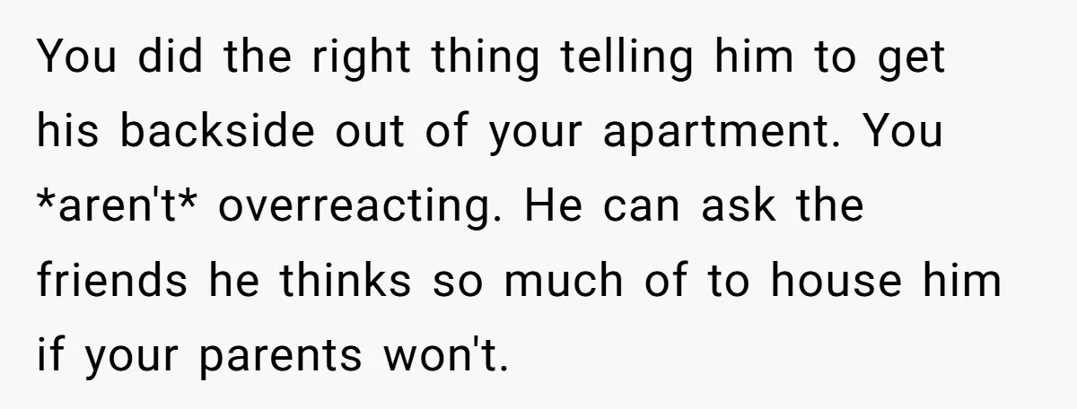 You did the right thing telling him to get his backside out of your apartment. You *aren't* overreacting. He can ask the friends he thinks so much of to house...