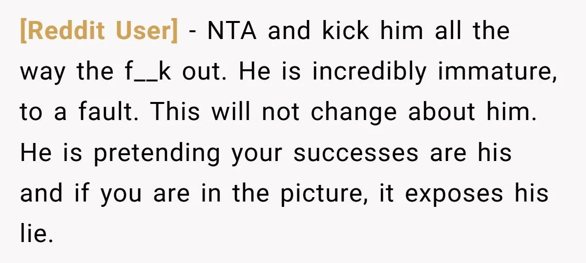 [Reddit User] − NTA and kick him all the way the f__k out. He is incredibly immature, to a fault. This will not change about him. He is pretending your...