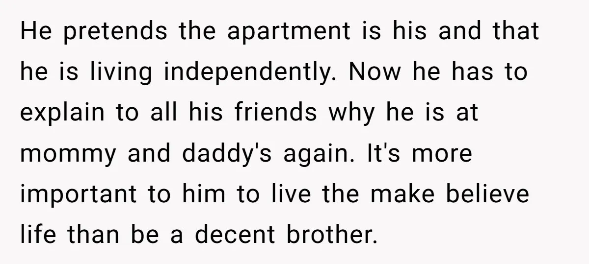 He pretends the apartment is his and that he is living independently. Now he has to explain to all his friends why he is at mommy and daddy's again. It's...