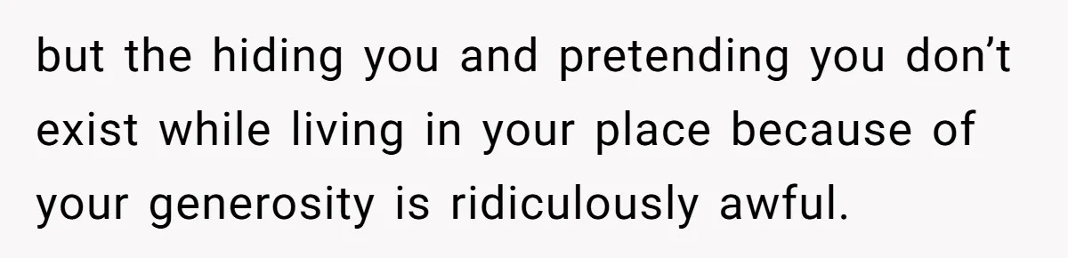 but the hiding you and pretending you don’t exist while living in your place because of your generosity is ridiculously awful.