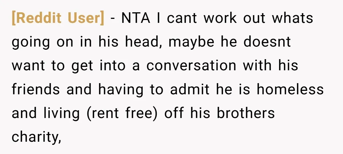 [Reddit User] − NTA I cant work out whats going on in his head, maybe he doesnt want to get into a conversation with his friends and having to admit...