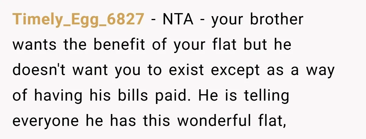 Timely_Egg_6827 − NTA - your brother wants the benefit of your flat but he doesn't want you to exist except as a way of having his bills paid. He is...