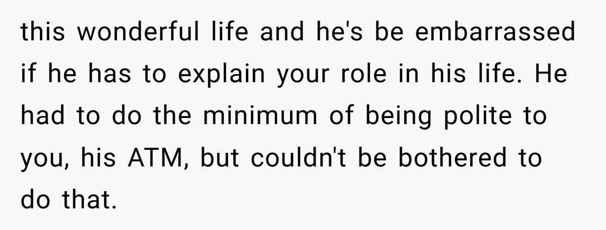 this wonderful life and he's be embarrassed if he has to explain your role in his life. He had to do the minimum of being polite to you, his ATM,...