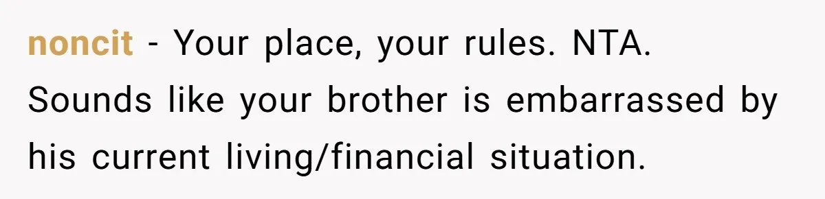 noncit − Your place, your rules. NTA. Sounds like your brother is embarrassed by his current living/financial situation.