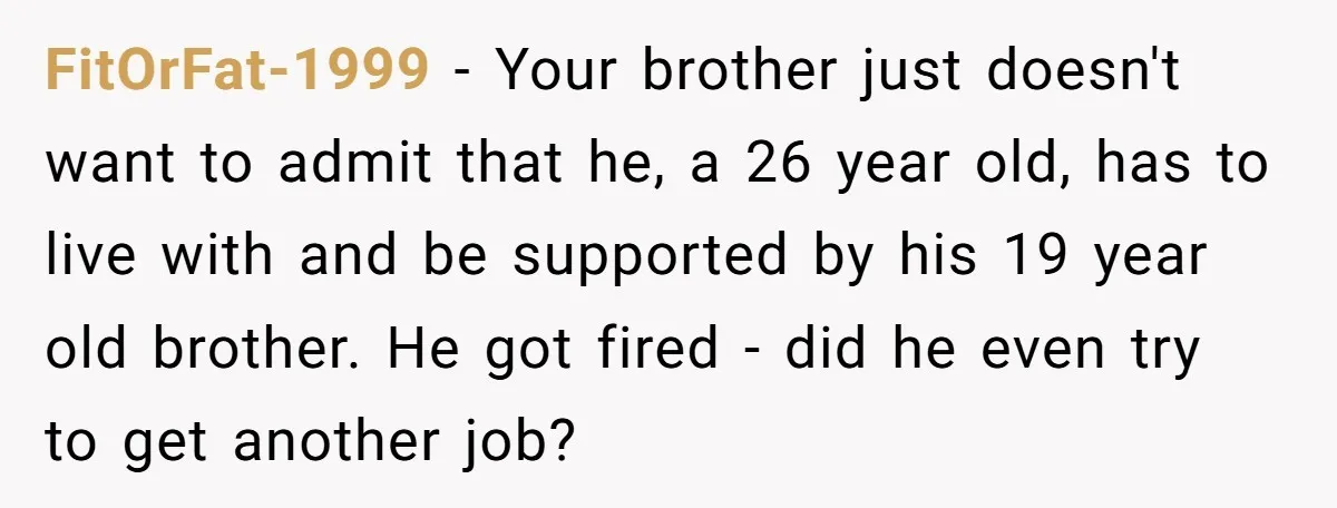 FitOrFat-1999 − Your brother just doesn't want to admit that he, a 26 year old, has to live with and be supported by his 19 year old brother. He got...