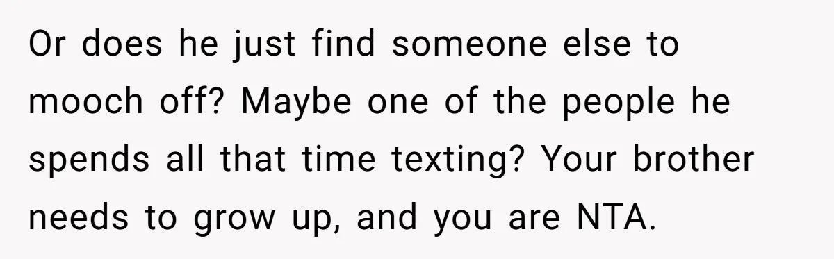 Or does he just find someone else to mooch off? Maybe one of the people he spends all that time texting? Your brother needs to grow up, and you are...