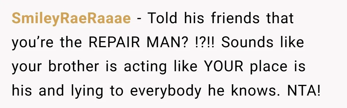 SmileyRaeRaaae − Told his friends that you’re the REPAIR MAN? !?!! Sounds like your brother is acting like YOUR place is his and lying to everybody he knows. NTA!