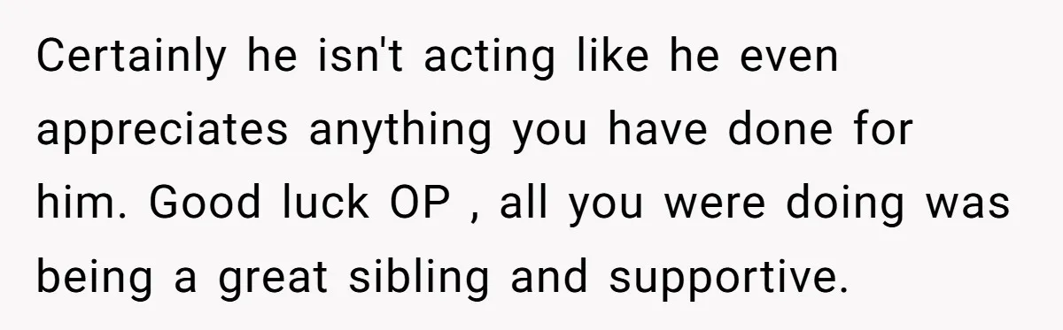 Certainly he isn't acting like he even appreciates anything you have done for him. Good luck OP , all you were doing was being a great sibling and supportive.