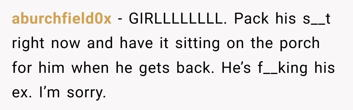 aburchfield0x − GIRLLLLLLLL. Pack his s__t right now and have it sitting on the porch for him when he gets back. He’s f__king his ex. I’m sorry.