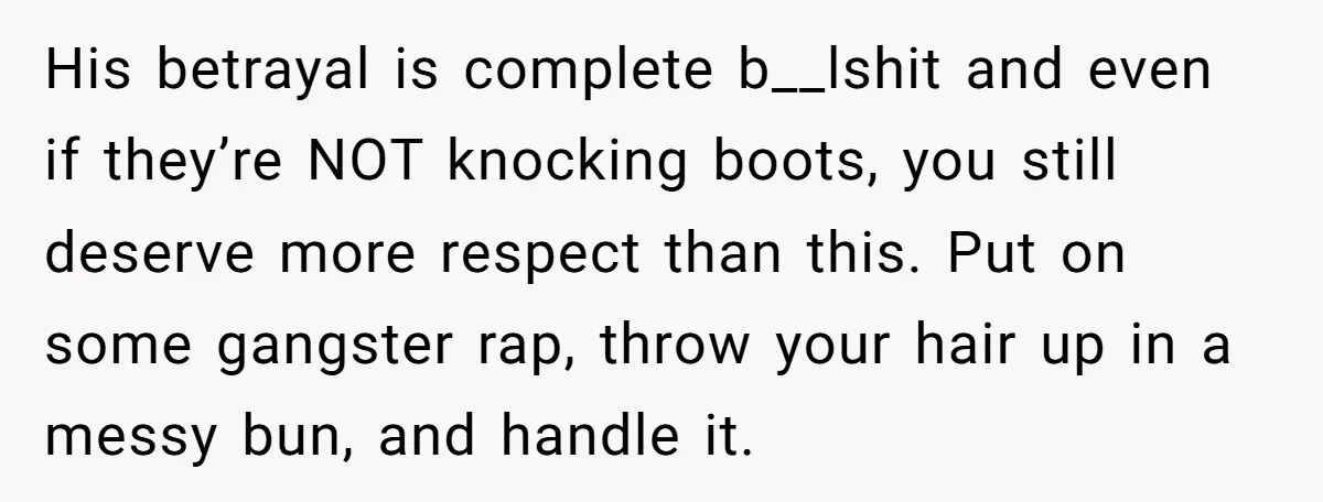 His betrayal is complete b__lshit and even if they’re NOT knocking boots, you still deserve more respect than this. Put on some gangster rap, throw your hair up in a...
