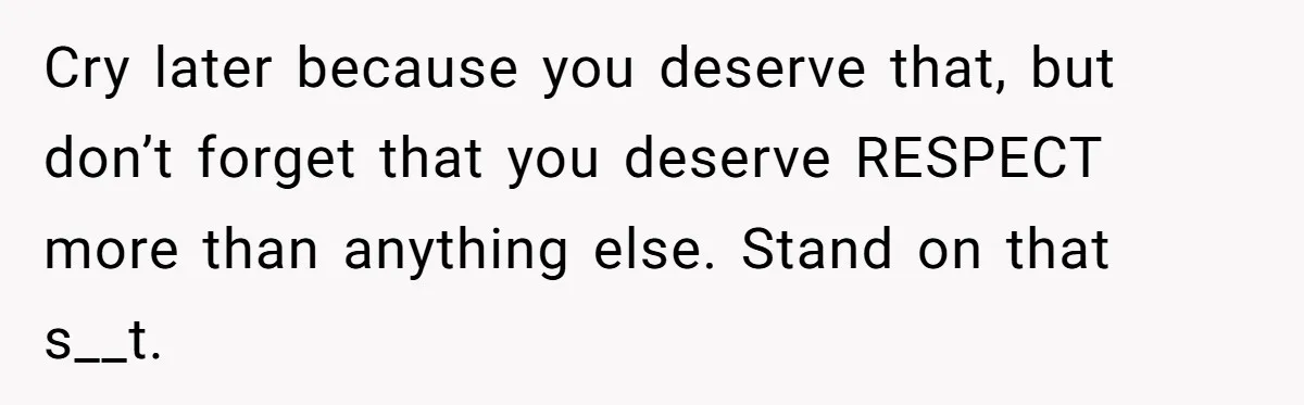 Cry later because you deserve that, but don’t forget that you deserve RESPECT more than anything else. Stand on that s__t.
