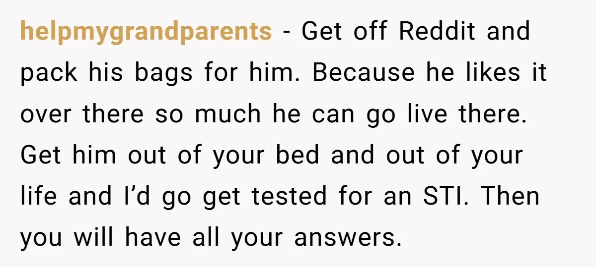 helpmygrandparents − Get off Reddit and pack his bags for him. Because he likes it over there so much he can go live there. Get him out of your bed...