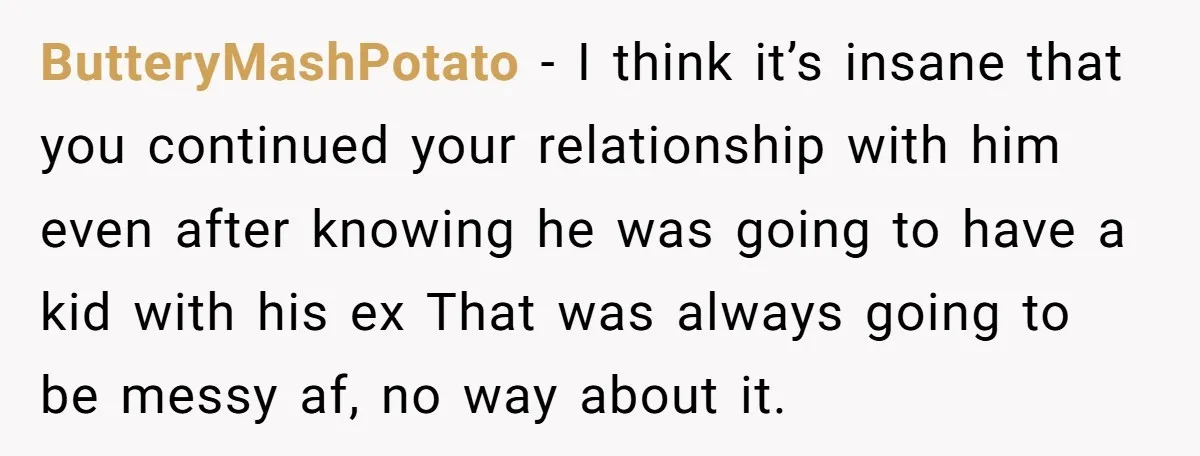 ButteryMashPotato − I think it’s insane that you continued your relationship with him even after knowing he was going to have a kid with his ex That was always going...